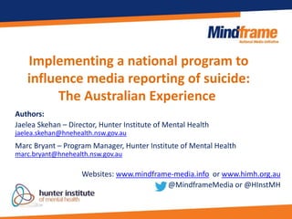Implementing a national program to
influence media reporting of suicide:
The Australian Experience
Authors:
Jaelea Skehan – Director, Hunter Institute of Mental Health
jaelea.skehan@hnehealth.nsw.gov.au
Marc Bryant – Program Manager, Hunter Institute of Mental Health
marc.bryant@hnehealth.nsw.gov.au
Websites: www.mindframe-media.info or www.himh.org.au
@MindframeMedia or @HInstMH
 