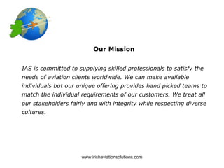 Our Mission


IAS is committed to supplying skilled professionals to satisfy the
needs of aviation clients worldwide. We can make available
individuals but our unique offering provides hand picked teams to
match the individual requirements of our customers. We treat all
our stakeholders fairly and with integrity while respecting diverse
cultures.




                     www.irishaviationsolutions.com
 