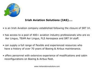 Irish Aviation Solutions (IAS)….


• is an Irish Aviation company established following the closure of SRT Irl.

• has access to a pool of 400+ aviation industry professionals who are ex
  Aer Lingus, TEAM Aer Lingus, FLS Aerospace and SRT Irl staff.

• can supply a full range of flexible and experienced resources who
 have a history of over 70 years of Boeing & Airbus maintenance.

• offers personnel with extensive experience of modifications and cabin
 reconfigurations on Boeing & Airbus fleet.


                           www.irishaviationsolutions.com
 