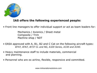 IAS offers the following experienced people:

• Front line managers to offer individual support or act as team leaders for:

            Mechanics / Avionics / Sheet metal
            Composite / Trim
            Machine shop / NDT

• EASA approved with A, B1, B2 and C Cat on the following aircraft types:
          B747, B767, B737 CL and NG, A320 Series, A330 and A340.

• Heavy maintenance staff to include materials, commercial
  and planning.

• Personnel who are ex airline, flexible, responsive and committed.


                          www.irishaviationsolutions.com
 