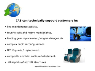 IAS can technically support customers in:

• line maintenance activity.

• routine light and heavy maintenance.

• landing gear replacement / engine changes etc.

• complex cabin reconfigurations.

• IFE Upgrade / replacement.

• composite and trim cabin refurbishment.

• all aspects of aircraft structures
                          www.irishaviationsolutions.com
 