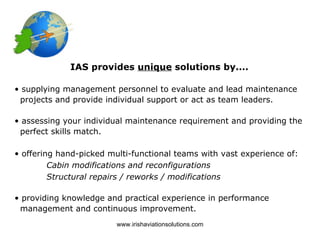 IAS provides unique solutions by....

• supplying management personnel to evaluate and lead maintenance
 projects and provide individual support or act as team leaders.

• assessing your individual maintenance requirement and providing the
 perfect skills match.

• offering hand-picked multi-functional teams with vast experience of:
         Cabin modifications and reconfigurations
         Structural repairs / reworks / modifications

• providing knowledge and practical experience in performance
 management and continuous improvement.
                         www.irishaviationsolutions.com
 