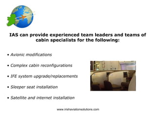 IAS can provide experienced team leaders and teams of
           cabin specialists for the following:


• Avionic modifications

• Complex cabin reconfigurations

• IFE system upgrade/replacements

• Sleeper seat installation

• Satellite and internet installation

                           www.irishaviationsolutions.com
 