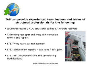 IAS can provide experienced team leaders and teams of
       structural professionals for the following:

• structural repairs / AOG structural damage / Aircraft recovery

• A320 wing rear spar and wing skin corrosion
  rework and repairs

• B737 Wing rear spar replacement

• B737 Scribe mark repairs – Lap joint / Butt joint

• B737 BS 178 preventative and terminating
  Modifications

                         www.irishaviationsolutions.com
 