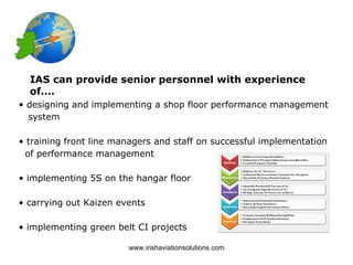 IAS can provide senior personnel with experience
  of….
• designing and implementing a shop floor performance management
  system

• training front line managers and staff on successful implementation
 of performance management

• implementing 5S on the hangar floor

• carrying out Kaizen events

• implementing green belt CI projects

                        www.irishaviationsolutions.com
 