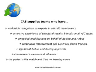 IAS supplies teams who have…

 worldwide recognition as experts in aircraft maintenance

     extensive experience of structural repairs & mods on all A/C types

         embodied modifications on behalf of Boeing and Airbus

            continuous improvement and LEAN Six sigma training

         significant Airbus and Boeing approvals

      commercial awareness at all levels

 the perfect skills match and thus no learning curve


                        www.irishaviationsolutions.com
 
