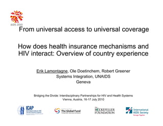 From universal access to universal coverage

How does health insurance mechanisms and
HIV interact: Overview of country experience

       Erik Lamontagne, Ole Doetinchem, Robert Greener
                 Systems Integration, UNAIDS
                           Geneva


     Bridging the Divide: Interdisciplinary Partnerships for HIV and Health Systems
                             Vienna, Austria, 16-17 July 2010
 