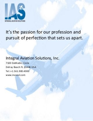It’s	
  the	
  passion	
  for	
  our	
  profession	
  and	
  
pursuit	
  of	
  perfec2on	
  that	
  sets	
  us	
  apart.	
  
	
  
	
  
Integral	
  Avia2on	
  Solu2ons,	
  Inc.	
  
7100	
  DeMedici	
  Circle	
  
Delray	
  Beach	
  FL	
  33446	
  USA	
  
Tel::+1.561.900.4000	
  
www.inavsol.com	
  
 