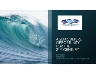 AQUACULTURE
OPPORTUNITY
FOR THE
21ST CENTURY
Jimmy Lim
President
Institution of Aquaculture Singapore
 