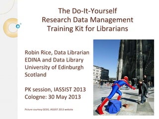 The Do-It-Yourself
Research Data Management
Training Kit for Librarians
Robin Rice, Data Librarian
EDINA and Data Library
University of Edinburgh
Scotland
PK session, IASSIST 2013
Cologne: 30 May 2013
Picture courtesy GESIS, IASSIST 2013 website
 
