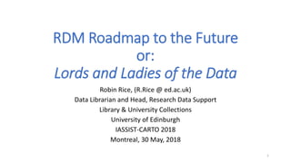 RDM Roadmap to the Future
or:
Lords and Ladies of the Data
Robin Rice, (R.Rice @ ed.ac.uk)
Data Librarian and Head, Research Data Support
Library & University Collections
University of Edinburgh
IASSIST-CARTO 2018
Montreal, 30 May, 2018
1
 