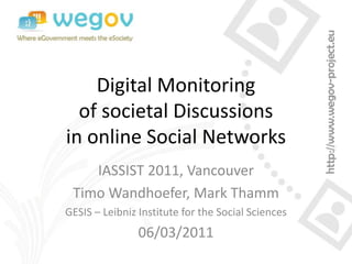 Digital Monitoring
  of societal Discussions
in online Social Networks
    IASSIST 2011, Vancouver
 Timo Wandhoefer, Mark Thamm
GESIS – Leibniz Institute for the Social Sciences
                06/03/2011
 