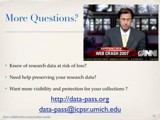 More Questions?



 ✤   Know of research data at risk of loss?

 ✤   Need help preserving your research data?

 ✤   Want more visibility and protection for your collections ?

                               http://data-pass.org
                           data-pass@icpsr.umich.edu
                                                                  14
How collaborative preservation works.
 