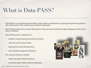 What is Data-PASS?

 ✤   Data-PASS is a broad-based partnership of data archives dedicated to acquiring and preserving data at-
     risk of being lost to the social science research community.

 ✤   Data-PASS partners have rescued thousands of data sets and created the largest catalog of social science
     data in existence.

 ✤   Data-PASS partners collaborate to

     ✤   identify and promote good archival practices,

     ✤   seek out at-risk research data,

     ✤   build preservation infrastructure,

     ✤   and mutually safeguard collections.

 ✤   Our current initiatives include:

     ✤   improving data citation practices,

     ✤   automatic policy-based archival replication
                                                                                                                4
How collaborative preservation works.
 