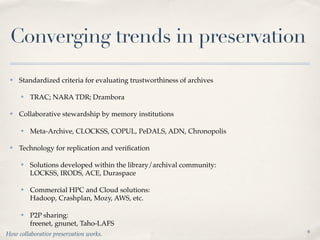 Converging trends in preservation
 ✤   Standardized criteria for evaluating trustworthiness of archives

     ✤   TRAC; NARA TDR; Drambora

 ✤   Collaborative stewardship by memory institutions

     ✤   Meta-Archive, CLOCKSS, COPUL, PeDALS, ADN, Chronopolis

 ✤   Technology for replication and veriﬁcation

     ✤   Solutions developed within the library/archival community:
         LOCKSS, IRODS, ACE, Duraspace

     ✤   Commercial HPC and Cloud solutions:
         Hadoop, Crashplan, Mozy, AWS, etc.

     ✤   P2P sharing:
         freenet, gnunet, Taho-LAFS
                                                                        6
How collaborative preservation works.
 