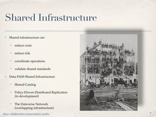 Shared Infrastructure
 ✤   Shared infrastructure can

     ✤   reduce costs

     ✤   reduce risk

     ✤   coordinate operations

     ✤   validate shared standards

 ✤   Data-PASS Shared Infrastructure

     ✤   Shared Catalog

     ✤   Policy-Driven Distributed Replication
         (in development)

     ✤   The Dataverse Network
         (overlapping infrastructure)
                                                 9
How collaborative preservation works.
 