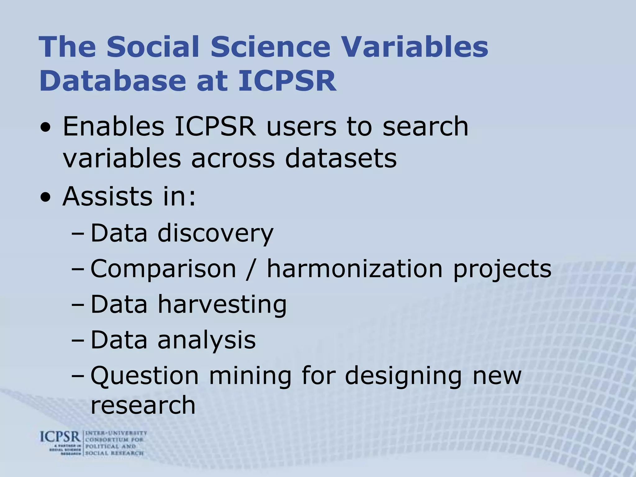 The Social Science Variables Database at ICPSREnables ICPSR users to search variables across datasetsAssists in:Data discovery Comparison / harmonization projects Data harvesting Data analysisQuestion mining for designing new research