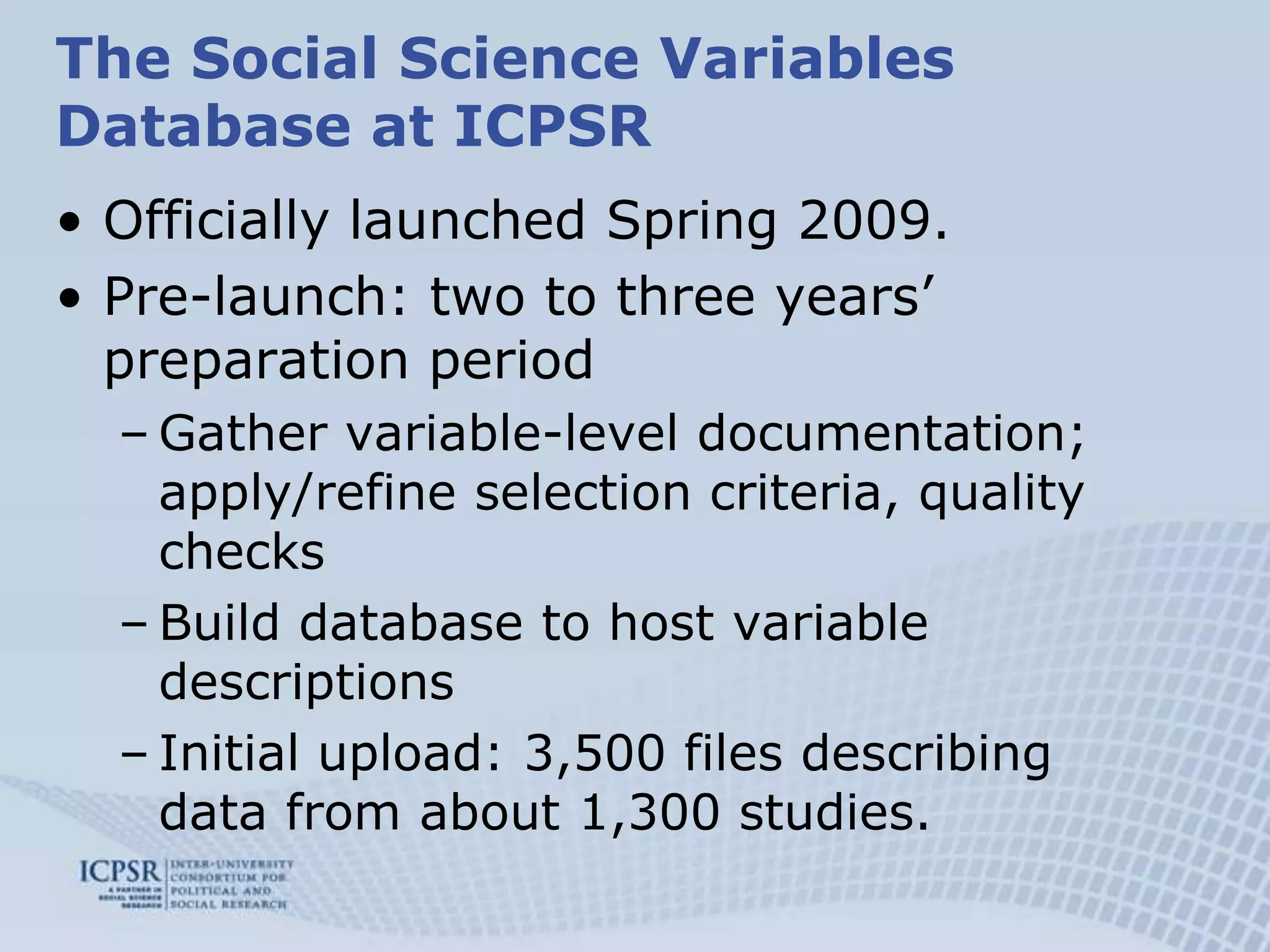 Effect of question wording, context, and answer categories on variable distributionsSubstantive classes:Cultural / social changes reflected in different question wordings, or elicited answers (longitudinal or time series data)The Social Science Variables Database at ICPSROfficially launched Spring 2009.Pre-launch: two to three years’ preparation periodGather variable-level documentation; apply/refine selection criteria, quality checksBuild database to host variable descriptionsInitial upload: 3,500 files describing data from about 1,300 studies.