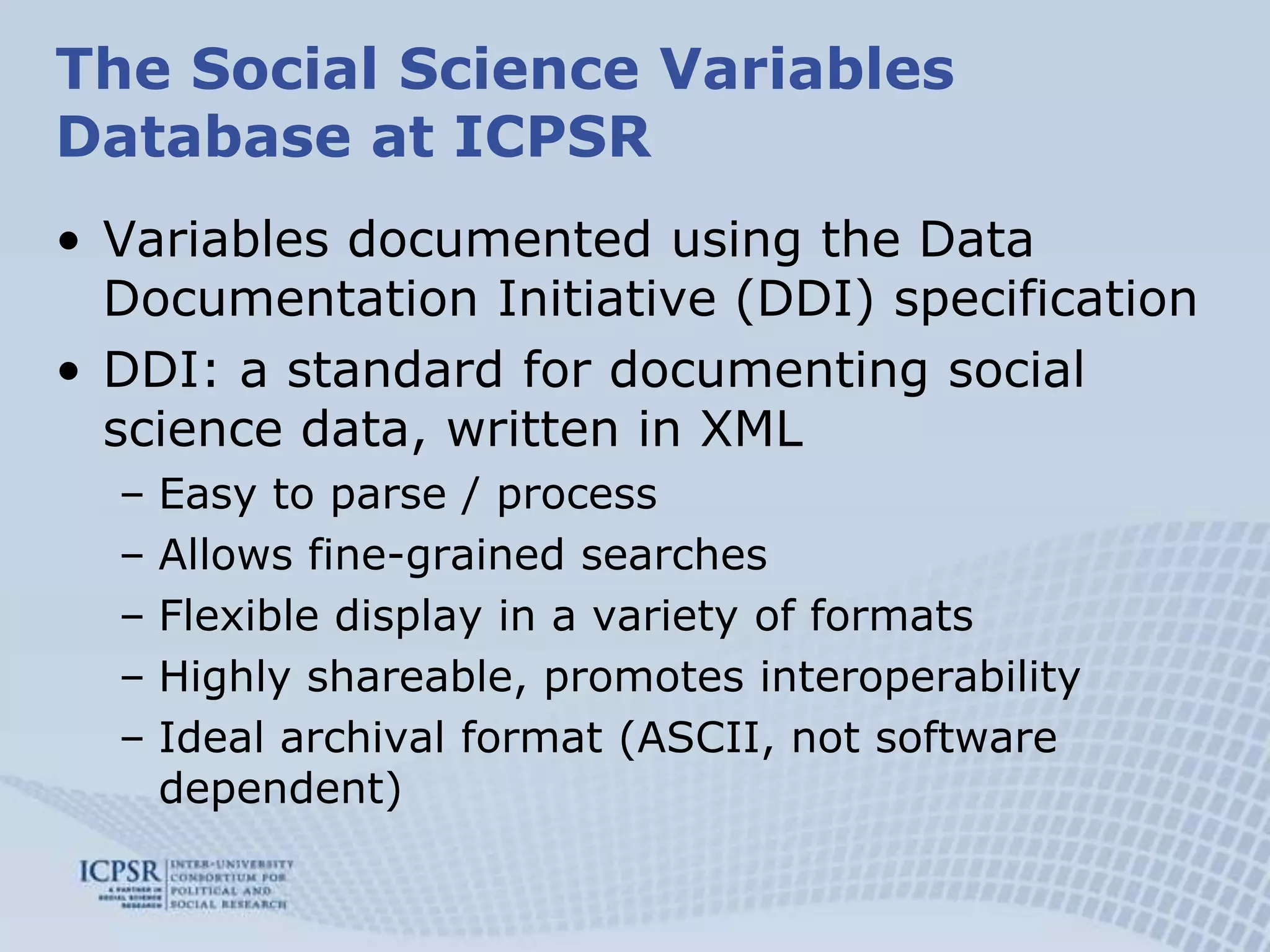 The Social Science Variables Database at ICPSRVariables documented using the Data Documentation Initiative (DDI) specificationDDI: a standard for documenting social science data, written in XMLEasy to parse / processAllows fine-grained searchesFlexible display in a variety of formats Highly shareable, promotes interoperabilityIdeal archival format (ASCII, not software dependent)