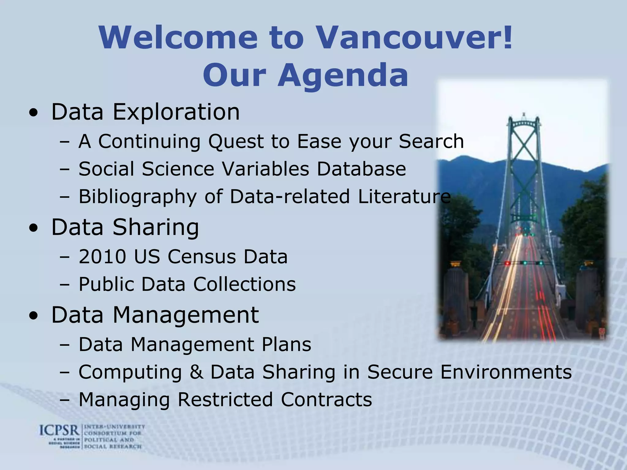 Welcome to Vancouver!Our AgendaData ExplorationA Continuing Quest to Ease your SearchSocial Science Variables DatabaseBibliography of Data-related LiteratureData Sharing2010 US Census DataPublic Data CollectionsData ManagementData Management PlansComputing & Data Sharing in Secure EnvironmentsManaging Restricted Contracts