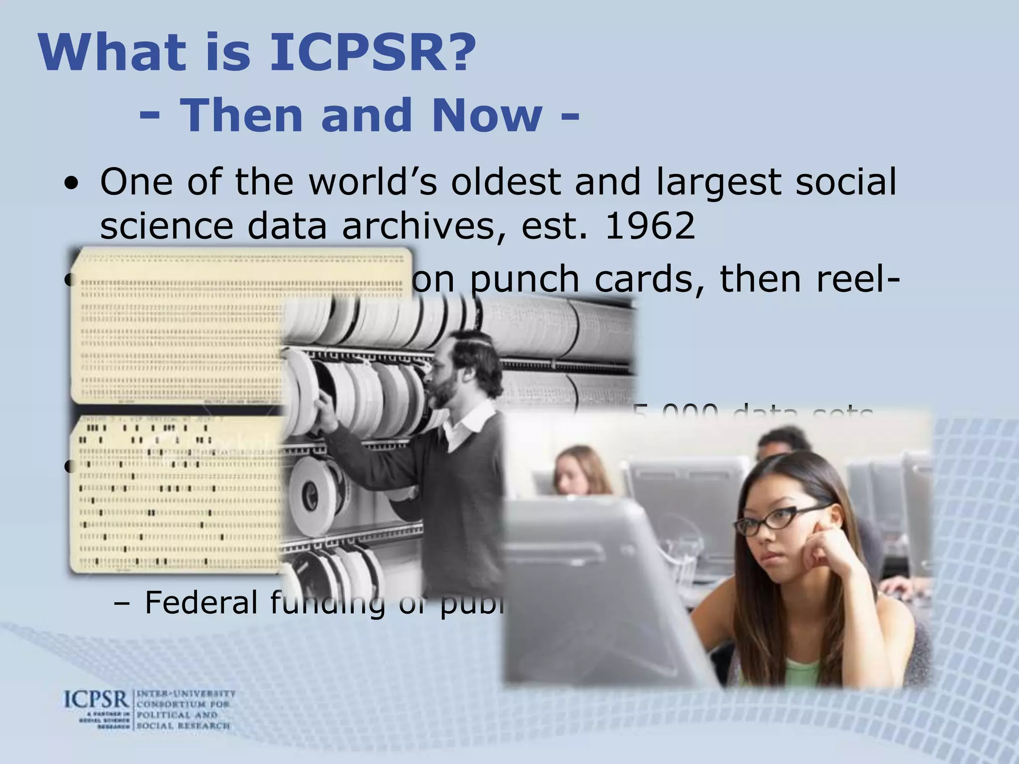 What is ICPSR?	- Then and Now -One of the world’s oldest and largest social science data archives, est. 1962Data distributed on punch cards, then reel-to-reel tape, now:  Data available on demandOver 7,000 studies with over 65,000 data sets Membership organization among 21 universities, now:Currently about 700 members world-wideFederal funding of public collections