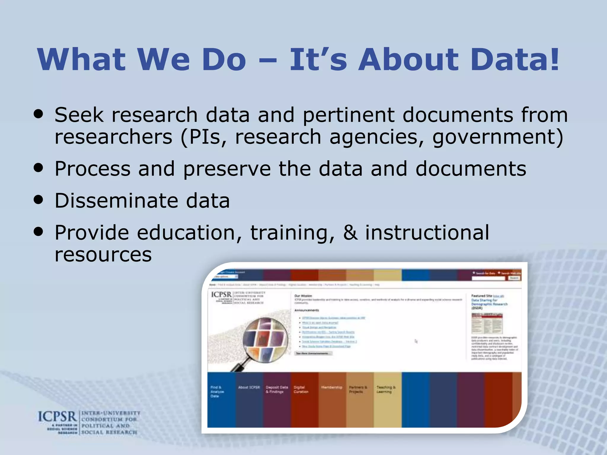 What We Do – It’s About Data!Seek research data and pertinent documents from researchers (PIs, research agencies, government)Process and preserve the data and documents Disseminate dataProvide education, training, & instructional resources