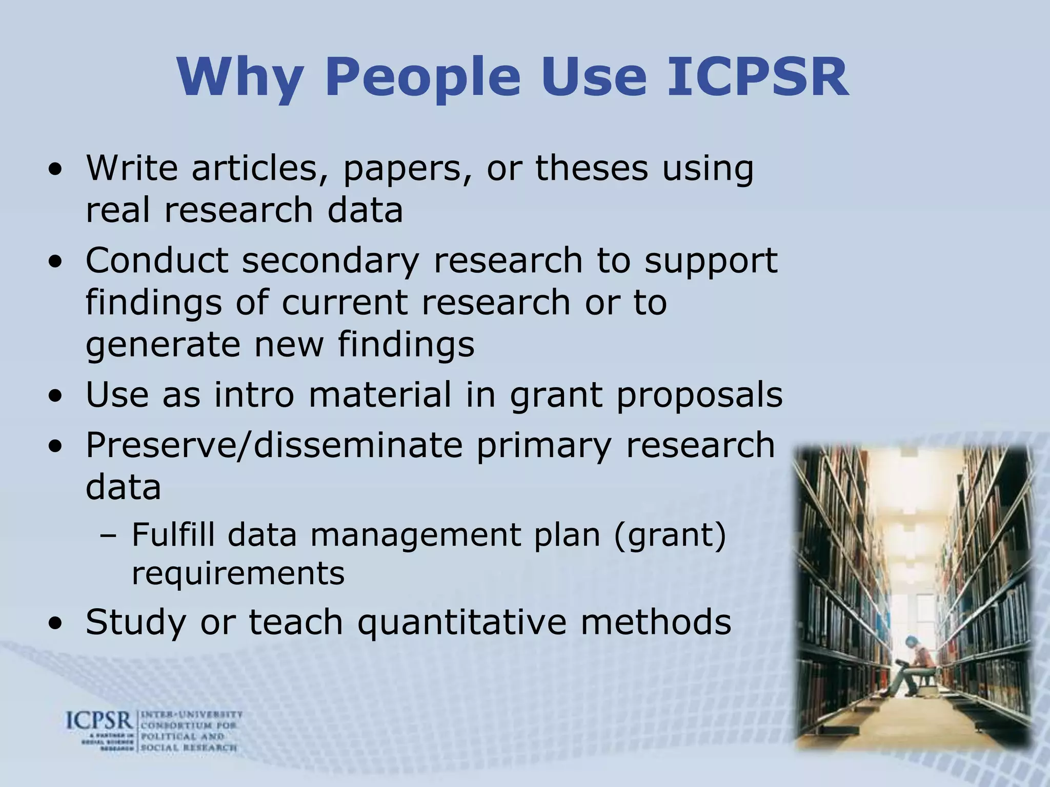 Why People Use ICPSRWrite articles, papers, or theses using real research dataConduct secondary research to support findings of current research or to generate new findingsUse as intro material in grant proposalsPreserve/disseminate primary research dataFulfill data management plan (grant) requirementsStudy or teach quantitative methods