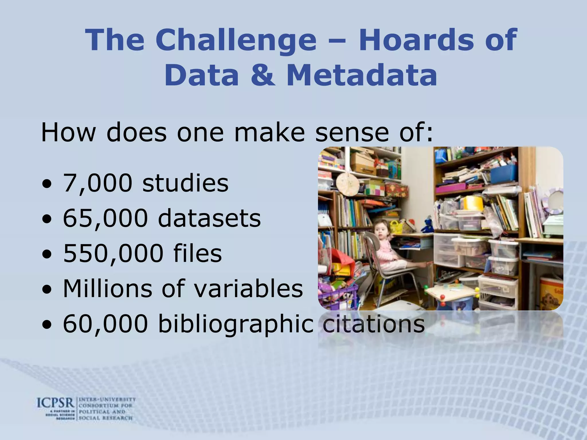 The Challenge – Hoards of Data & MetadataHow does one make sense of:7,000 studies65,000 datasets550,000 filesMillions of variables60,000 bibliographic citations