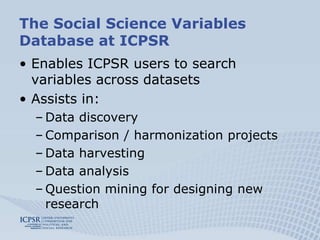 The Social Science Variables Database at ICPSREnables ICPSR users to search variables across datasetsAssists in:Data discovery Comparison / harmonization projects Data harvesting Data analysisQuestion mining for designing new research