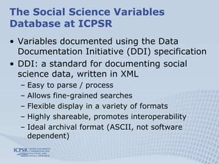 The Social Science Variables Database at ICPSRVariables documented using the Data Documentation Initiative (DDI) specificationDDI: a standard for documenting social science data, written in XMLEasy to parse / processAllows fine-grained searchesFlexible display in a variety of formats Highly shareable, promotes interoperabilityIdeal archival format (ASCII, not software dependent)
