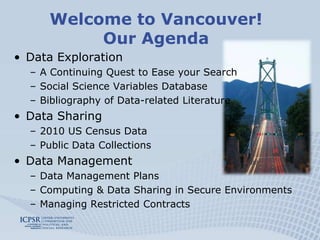 Welcome to Vancouver!Our AgendaData ExplorationA Continuing Quest to Ease your SearchSocial Science Variables DatabaseBibliography of Data-related LiteratureData Sharing2010 US Census DataPublic Data CollectionsData ManagementData Management PlansComputing & Data Sharing in Secure EnvironmentsManaging Restricted Contracts