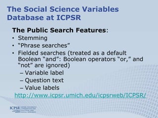 Limited to 500 resultsThe Social Science Variables Database at ICPSRSearch: autumn 2009 switched to Solr/Lucene:Easy indexingFaster searches, unlimited hitsFacets/Filters imported from Study Descriptions (also DDI compatible)SeriesStudyTime PeriodGeographyStorage: XML files are being indexed and searched directly – no longer uploaded in the database