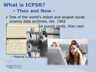 What is ICPSR?	- Then and Now -One of the world’s oldest and largest social science data archives, est. 1962Data distributed on punch cards, then reel-to-reel tape, now:  Data available on demandOver 7,000 studies with over 65,000 data sets Membership organization among 21 universities, now:Currently about 700 members world-wideFederal funding of public collections