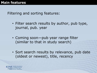The Social Science Variables Database at ICPSRProjected improvements/additional features:Enable selection of multiple filtersEnable users to toggle on/off stemmingEnable searching “within” results (adding new query to a result set)Show / hide response categories on result pageCreate interface for selecting results and exporting selection in a particular formatFrom individual variable display, enable navigation to previous or next variable (to show context)