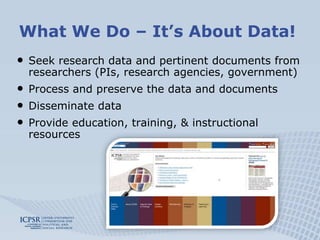 What We Do – It’s About Data!Seek research data and pertinent documents from researchers (PIs, research agencies, government)Process and preserve the data and documents Disseminate dataProvide education, training, & instructional resources