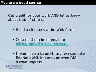 What it is and how to access itIt’s really a searchable database . . .   containing 60,000 citations of known published and unpublished works resulting from analyses of data archived at ICPSR . . .that can generate study bibliographies   associating each study with the literature about it. . . Now included in the integrated search on the ICPSR Web site