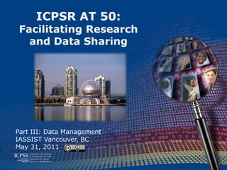 ICPSR AT 50:Facilitating Research and Data Sharing Part III: Data Management IASSIST Vancouver, BC May 31, 2011 