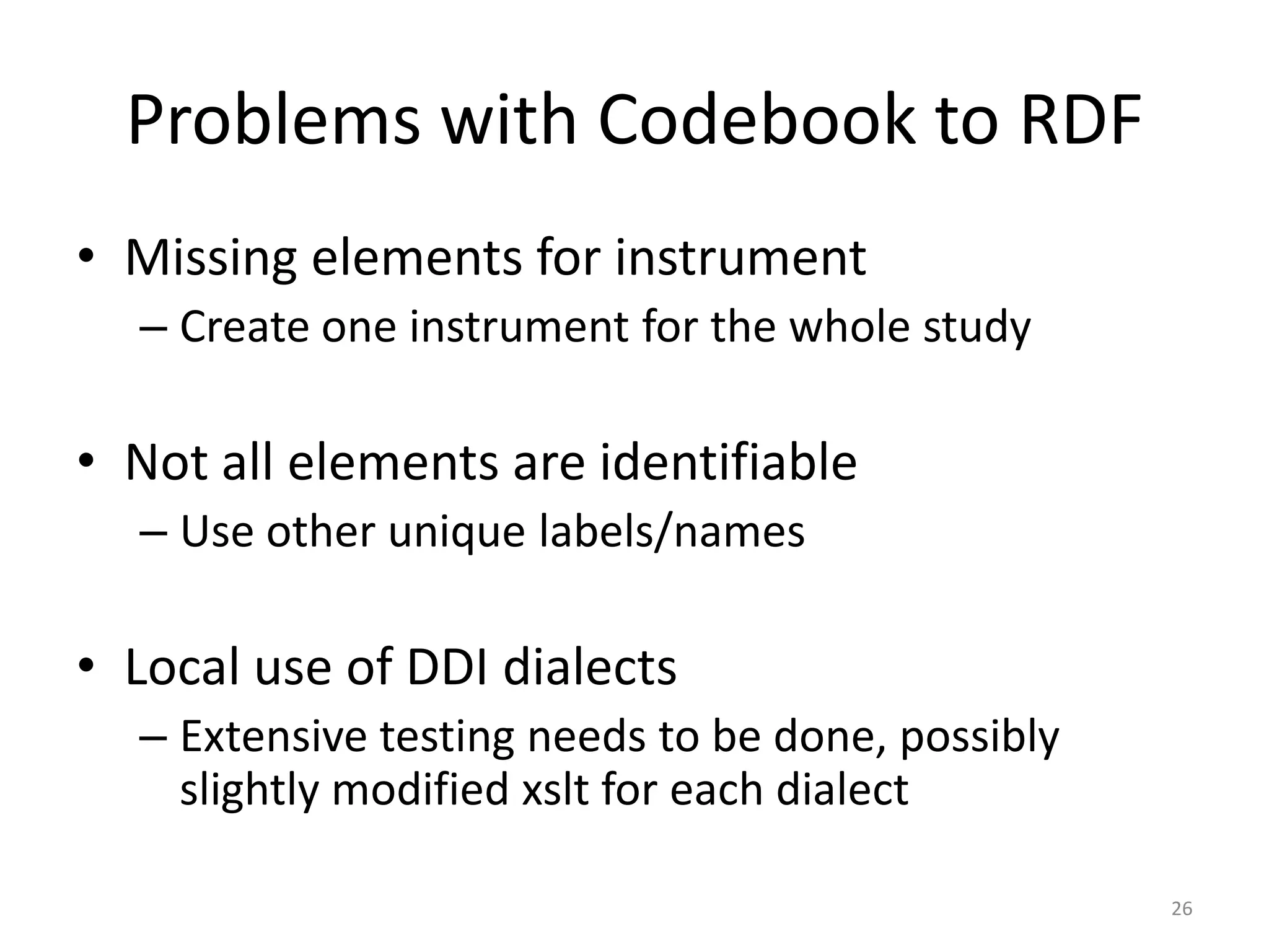 Problems with Codebook to RDF
• Missing elements for instrument
  – Create one instrument for the whole study

• Not all elements are identifiable
  – Use other unique labels/names

• Local use of DDI dialects
  – Extensive testing needs to be done, possibly
    slightly modified xslt for each dialect

                                                   26
 