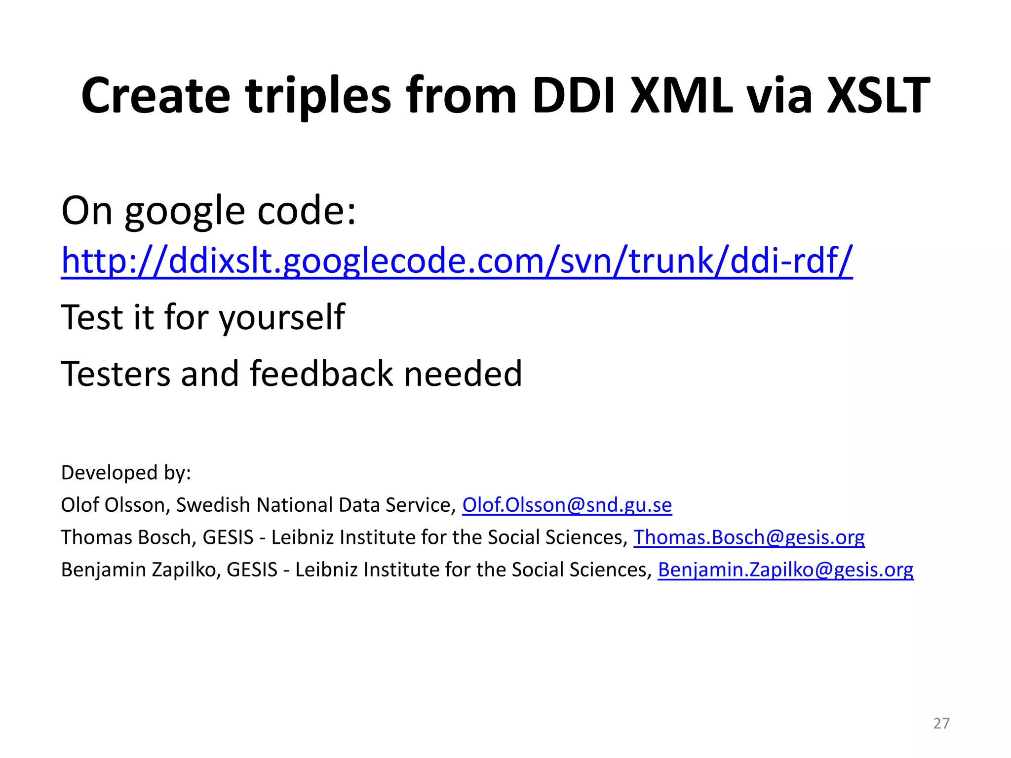 Create triples from DDI XML via XSLT
On google code:
http://ddixslt.googlecode.com/svn/trunk/ddi-rdf/
Test it for yourself
Testers and feedback needed

Developed by:
Olof Olsson, Swedish National Data Service, Olof.Olsson@snd.gu.se
Thomas Bosch, GESIS - Leibniz Institute for the Social Sciences, Thomas.Bosch@gesis.org
Benjamin Zapilko, GESIS - Leibniz Institute for the Social Sciences, Benjamin.Zapilko@gesis.org




                                                                                                  27
 