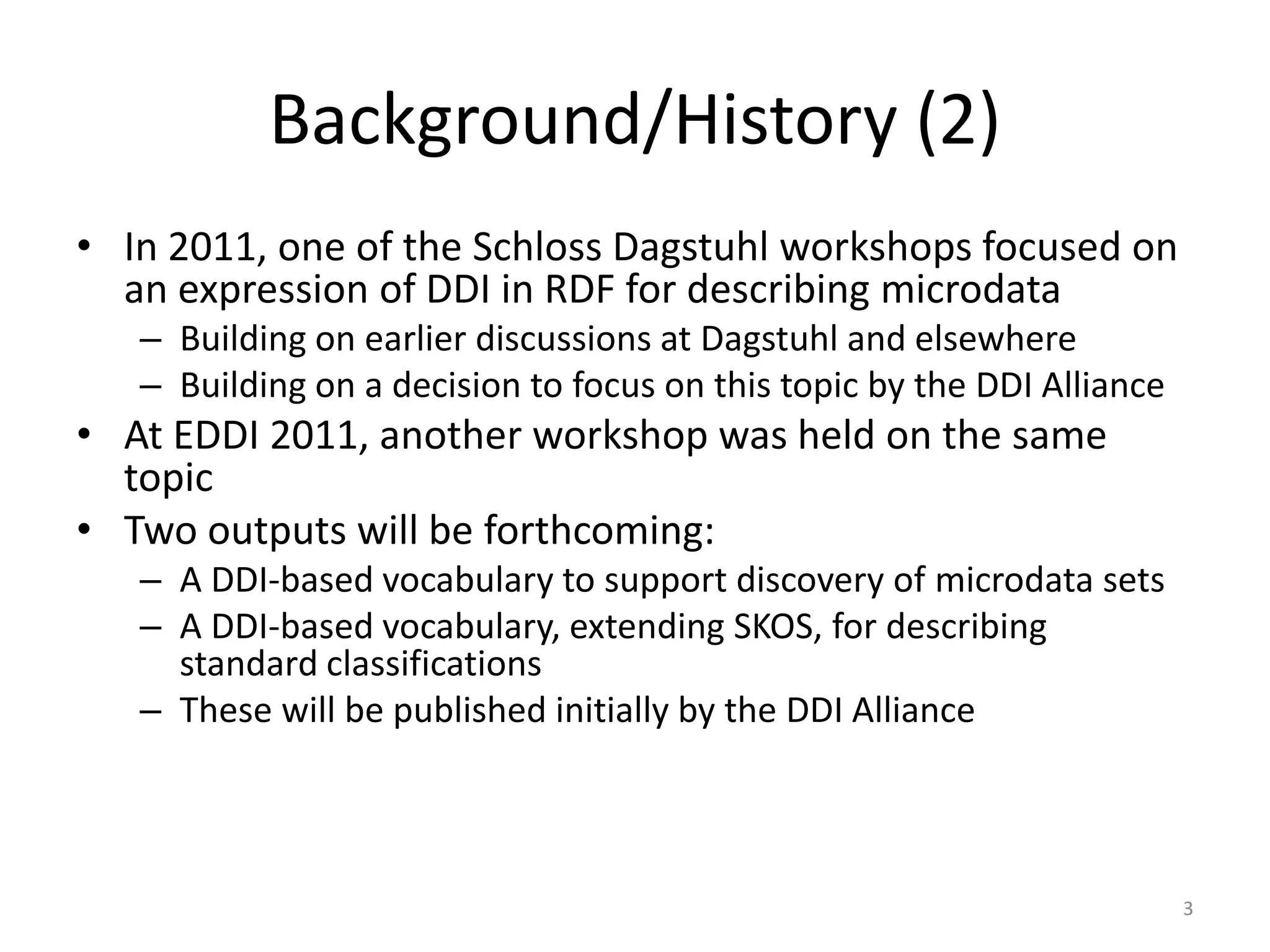 Background/History (2)
• In 2011, one of the Schloss Dagstuhl workshops focused on
  an expression of DDI in RDF for describing microdata
   – Building on earlier discussions at Dagstuhl and elsewhere
   – Building on a decision to focus on this topic by the DDI Alliance
• At EDDI 2011, another workshop was held on the same
  topic
• Two outputs will be forthcoming:
   – A DDI-based vocabulary to support discovery of microdata sets
   – A DDI-based vocabulary, extending SKOS, for describing
     standard classifications
   – These will be published initially by the DDI Alliance



                                                                         3
 