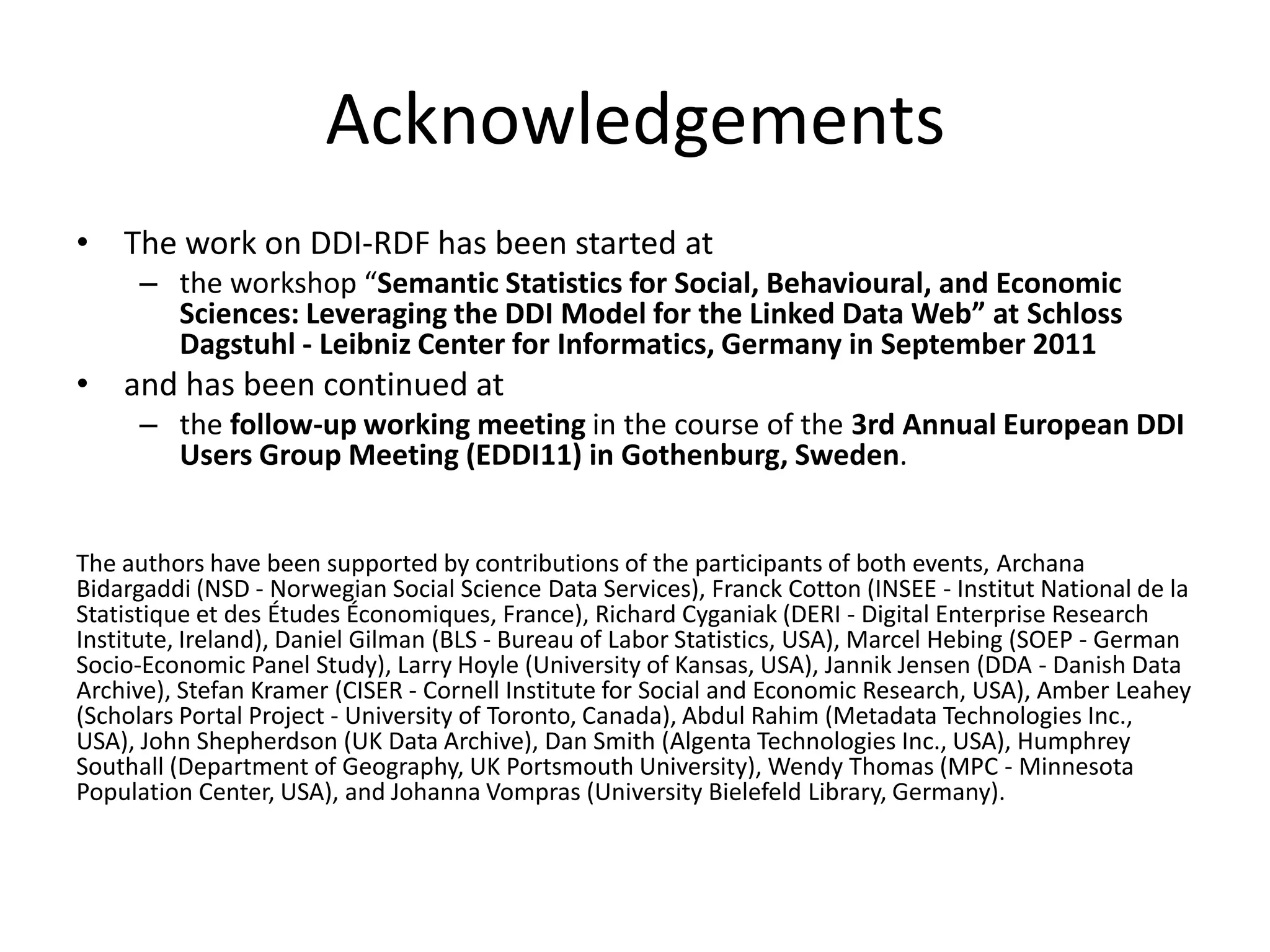 Acknowledgements
• The work on DDI-RDF has been started at
     – the workshop “Semantic Statistics for Social, Behavioural, and Economic
       Sciences: Leveraging the DDI Model for the Linked Data Web” at Schloss
       Dagstuhl - Leibniz Center for Informatics, Germany in September 2011
• and has been continued at
     – the follow-up working meeting in the course of the 3rd Annual European DDI
       Users Group Meeting (EDDI11) in Gothenburg, Sweden.


The authors have been supported by contributions of the participants of both events, Archana
Bidargaddi (NSD - Norwegian Social Science Data Services), Franck Cotton (INSEE - Institut National de la
Statistique et des Études Économiques, France), Richard Cyganiak (DERI - Digital Enterprise Research
Institute, Ireland), Daniel Gilman (BLS - Bureau of Labor Statistics, USA), Marcel Hebing (SOEP - German
Socio-Economic Panel Study), Larry Hoyle (University of Kansas, USA), Jannik Jensen (DDA - Danish Data
Archive), Stefan Kramer (CISER - Cornell Institute for Social and Economic Research, USA), Amber Leahey
(Scholars Portal Project - University of Toronto, Canada), Abdul Rahim (Metadata Technologies Inc.,
USA), John Shepherdson (UK Data Archive), Dan Smith (Algenta Technologies Inc., USA), Humphrey
Southall (Department of Geography, UK Portsmouth University), Wendy Thomas (MPC - Minnesota
Population Center, USA), and Johanna Vompras (University Bielefeld Library, Germany).
 