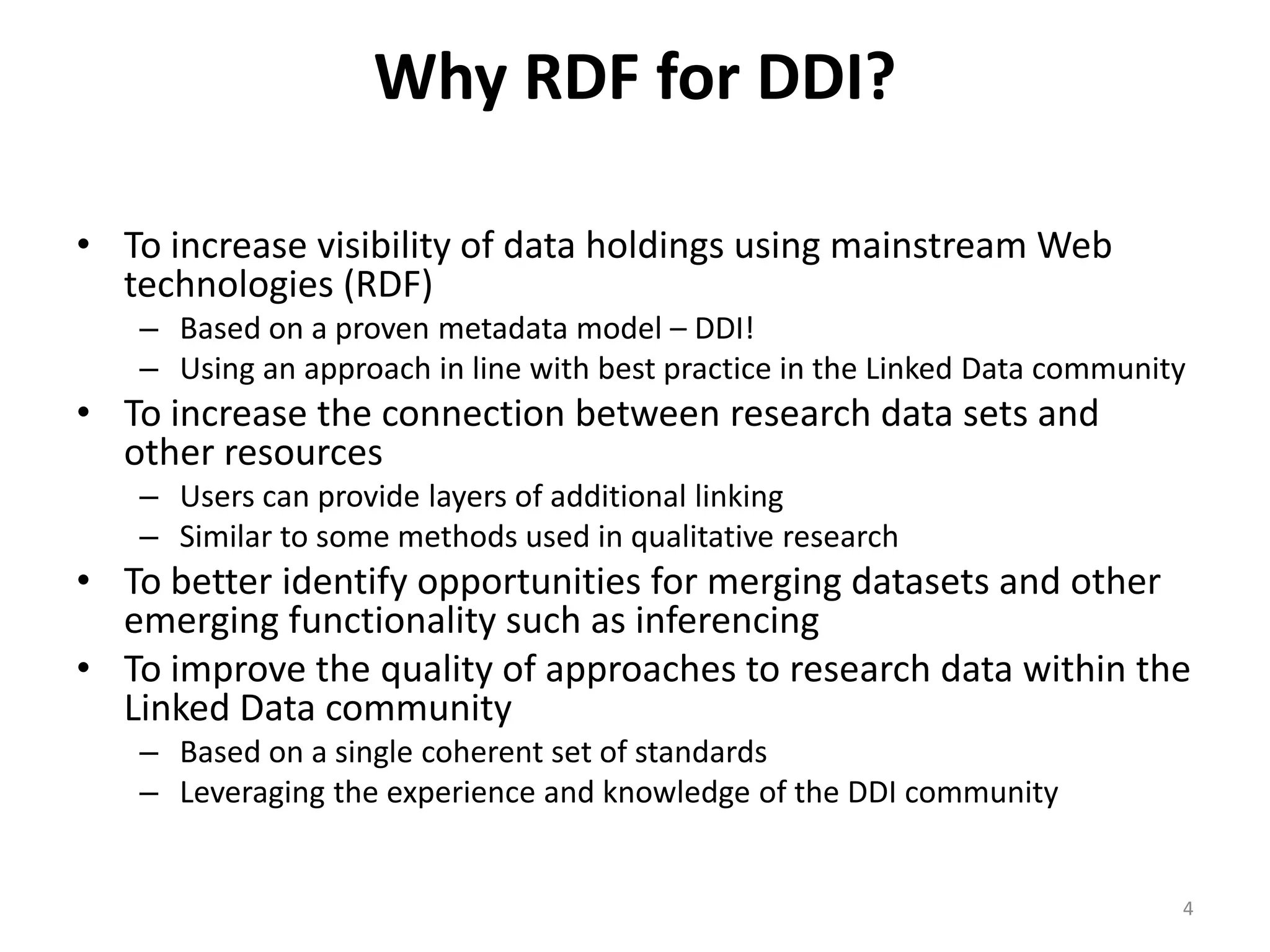 Why RDF for DDI?

• To increase visibility of data holdings using mainstream Web
  technologies (RDF)
   – Based on a proven metadata model – DDI!
   – Using an approach in line with best practice in the Linked Data community
• To increase the connection between research data sets and
  other resources
   – Users can provide layers of additional linking
   – Similar to some methods used in qualitative research
• To better identify opportunities for merging datasets and other
  emerging functionality such as inferencing
• To improve the quality of approaches to research data within the
  Linked Data community
   – Based on a single coherent set of standards
   – Leveraging the experience and knowledge of the DDI community


                                                                             4
 