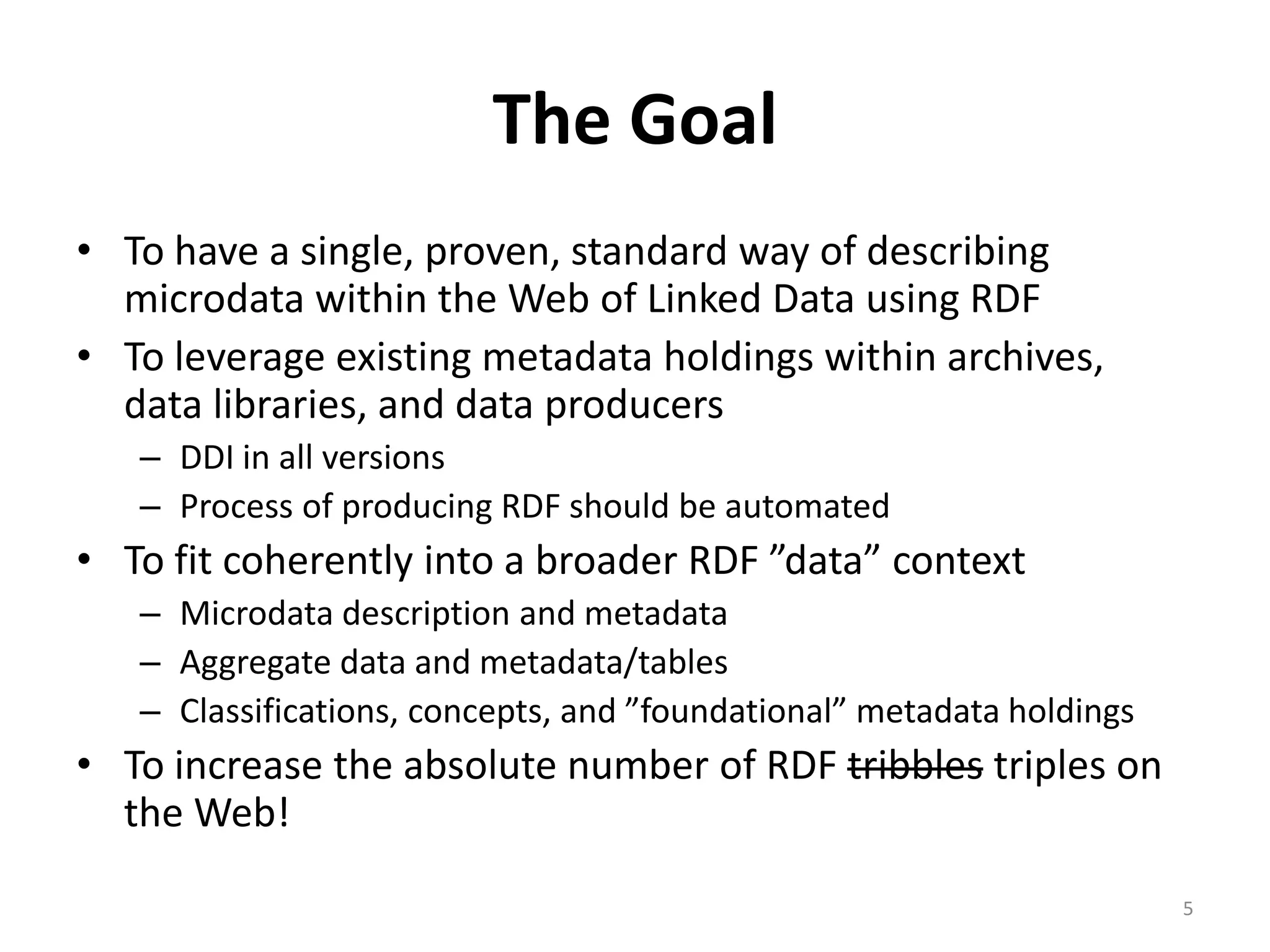 The Goal
• To have a single, proven, standard way of describing
  microdata within the Web of Linked Data using RDF
• To leverage existing metadata holdings within archives,
  data libraries, and data producers
   – DDI in all versions
   – Process of producing RDF should be automated
• To fit coherently into a broader RDF ”data” context
   – Microdata description and metadata
   – Aggregate data and metadata/tables
   – Classifications, concepts, and ”foundational” metadata holdings
• To increase the absolute number of RDF tribbles triples on
  the Web!

                                                                       5
 