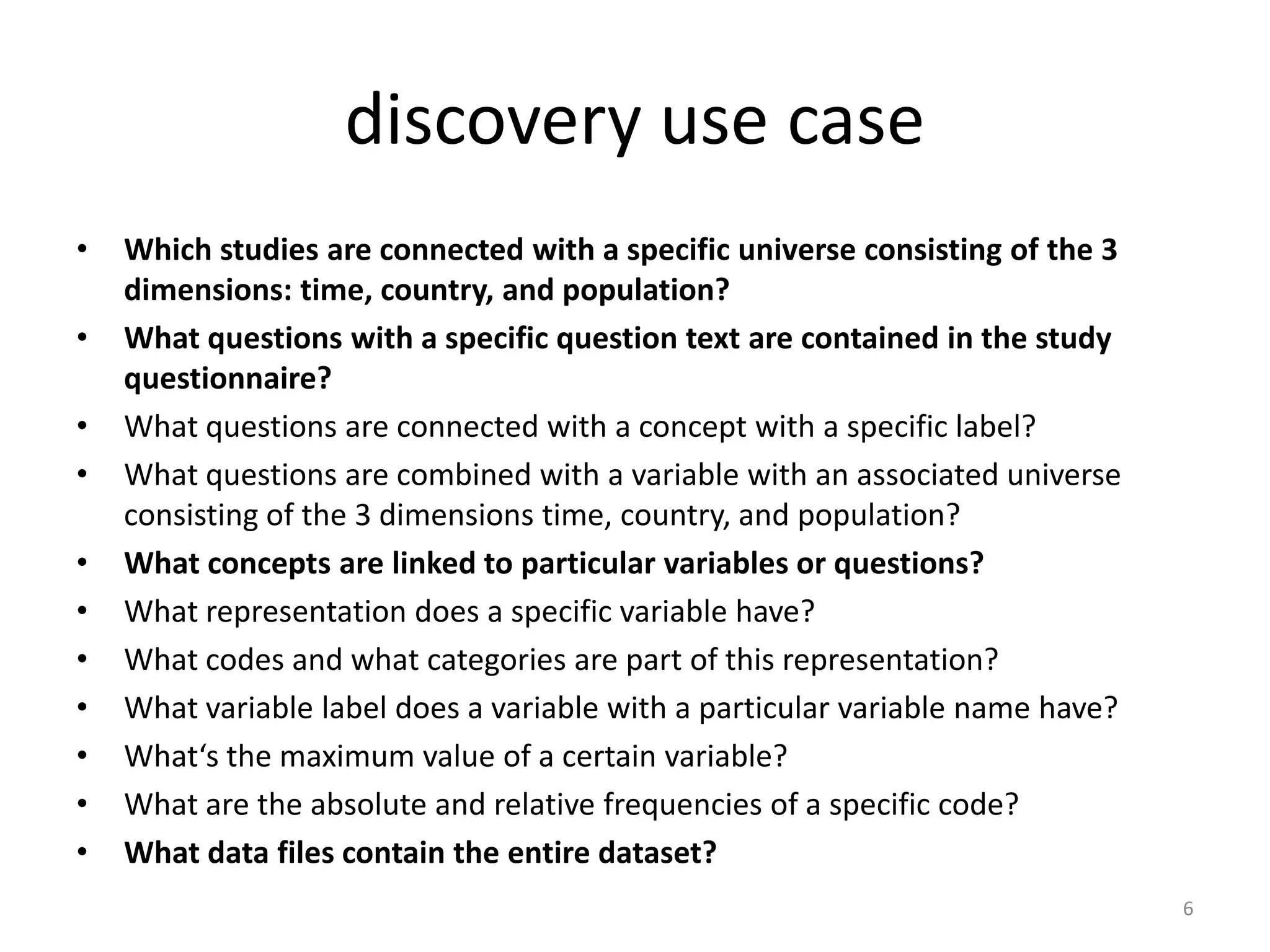 discovery use case
•   Which studies are connected with a specific universe consisting of the 3
    dimensions: time, country, and population?
•   What questions with a specific question text are contained in the study
    questionnaire?
•   What questions are connected with a concept with a specific label?
•   What questions are combined with a variable with an associated universe
    consisting of the 3 dimensions time, country, and population?
•   What concepts are linked to particular variables or questions?
•   What representation does a specific variable have?
•   What codes and what categories are part of this representation?
•   What variable label does a variable with a particular variable name have?
•   What‘s the maximum value of a certain variable?
•   What are the absolute and relative frequencies of a specific code?
•   What data files contain the entire dataset?
                                                                                6
 