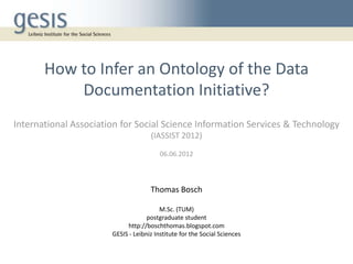 How to Infer an Ontology of the Data
           Documentation Initiative?
International Association for Social Science Information Services & Technology
                                     (IASSIST 2012)

                                         06.06.2012



                                     Thomas Bosch

                                         M.Sc. (TUM)
                                    postgraduate student
                            http://boschthomas.blogspot.com
                       GESIS - Leibniz Institute for the Social Sciences
 
