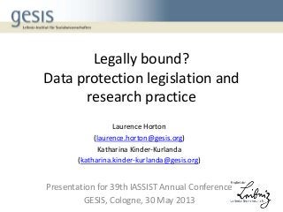 Legally bound?
Data protection legislation and
research practice
Laurence Horton
(laurence.horton@gesis.org)
Katharina Kinder-Kurlanda
(katharina.kinder-kurlanda@gesis.org)
Presentation for 39th IASSIST Annual Conference
GESIS, Cologne, 30 May 2013
 