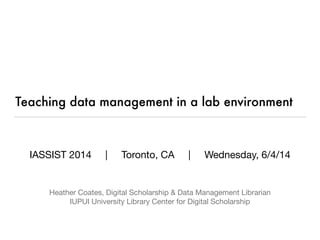 Teaching data management in a lab environment
IASSIST 2014 | Toronto, CA | Wednesday, 6/4/14




Heather Coates, Digital Scholarship & Data Management Librarian

IUPUI University Library Center for Digital Scholarship
 