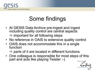 Some findings
• At GESIS Data Archive pre-ingest and ingest
including quality control are central aspects
 important for all following steps
• No reference in OAIS to extensive quality control
• OAIS does not accommodate this in a single
function
 parts of it are located in different functions
• One colleague is responsible for most steps of this
part and acts like playing Twister :-)
 