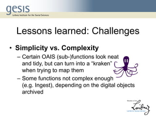 Lessons learned: Challenges
• Simplicity vs. Complexity
– Certain OAIS (sub-)functions look neat
and tidy, but can turn into a “kraken”
when trying to map them
– Some functions not complex enough
(e.g. Ingest), depending on the digital objects
archived
 
