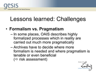 Lessons learned: Challenges
• Formalism vs. Pragmatism
– In some places, OAIS describes highly
formalized processes which in reality are
carried out much more pragmatically
– Archives have to decide where more
formalism is needed and where pragmatism is
tenable or even beneficial
( risk assessment)
 